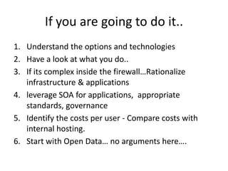 If you are going to do it..
1. Understand the options and technologies
2. Have a look at what you do..
3. If its complex inside the firewall…Rationalize
   infrastructure & applications
4. leverage SOA for applications, appropriate
   standards, governance
5. Identify the costs per user - Compare costs with
   internal hosting.
6. Start with Open Data… no arguments here….
 