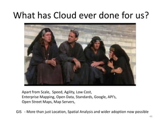 What has Cloud ever done for us?




   Apart from Scale, Speed, Agility, Low Cost,
   Enterprise Mapping, Open Data, Standards, Google, API’s,
   Open Street Maps, Map Servers,

GIS - More than just Location, Spatial Analysis and wider adoption now possible
                                                                                  49
 