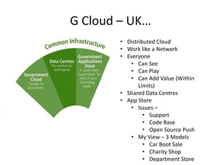 G Cloud – UK…
        • Distributed Cloud
        • Work like a Network
        • Everyone
           • Can See
           • Can Play
           • Can Add Value (Within
               Limits)
        • Shared Data Centres
        • App Store
           • Issues –
                 • Support
                 • Code Base
                 • Open Source Push
           • My View – 3 Models
                 • Car Boot Sale
                 • Charity Shop
                 • Department Store
 