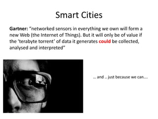 Smart Cities
Gartner: “networked sensors in everything we own will form a
new Web (the Internet of Things). But it will only be of value if
the ‘terabyte torrent’ of data it generates could be collected,
analysed and interpreted”




                                        … and .. just because we can….
 