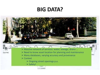 BIG DATA?




 Massive network of services: water, sewage, drains …
 Need to know asset location for planning and maintenance
 Many databases, varying accuracy and provenance
 Context
     Ongoing street openings p.a.
     Safety!
 