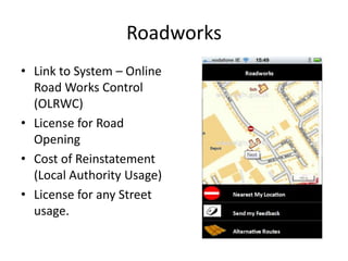 Roadworks
• Link to System – Online
  Road Works Control
  (OLRWC)
• License for Road
  Opening
• Cost of Reinstatement
  (Local Authority Usage)
• License for any Street
  usage.
 