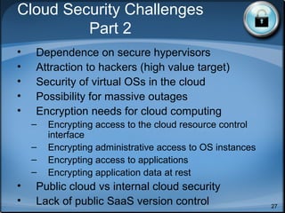 References
• All material from “Security Guidance for
Critical Areas of Focus in Cloud Computing
v2.1”, http://www.cloudsecurityalliance.org
• All figures in this talk taken from this paper
• NIST Cloud Model:
www.csrc.nist.gov/groups/SNS/cloud-computing/inde
• Various cloud working groups
• Open Cloud Computing Interface Working Group,
Amazon EC2 API, Sun Open Cloud API,
Rackspace API, GoGrid API, DMTF Open
Virtualization Format (OVF)
27
 