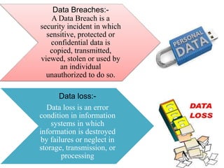 Data Breaches:A Data Breach is a
security incident in which
sensitive, protected or
confidential data is
copied, transmitted,
viewed, stolen or used by
an individual
unauthorized to do so.
Data loss:Data loss is an error
condition in information
systems in which
information is destroyed
by failures or neglect in
storage, transmission, or
processing

 