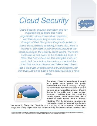Cloud Security
Cloud Security ensures encryption and key
management software that helps
organizations lock down virtual machines
and their data so they remain secure
throughout their life-cycle in the private, public or
hybrid cloud. Broadly speaking, it does. But, there is
more to it. We need to see a holistic picture of the
cloud pointing to the security check points. There are
numerous of end points to be considered to get a
feeler that how exhaustive this intangible monster
could be? Let’s look at the various aspects of the
cloud that we must discuss and take a deep dive to
get a thorough understanding to build a security, we
can trust! Let’s step back a little before we take a long
jump.
The advent of Internet, as we know, it started
as a public sector project that quickly
transformed, into what it is today - a large,
interconnected network that never turns off and
connects an unimaginable number of different
devices in the public and private sectors.
Moreover it includes those that control the
financial system, critical infrastructure, and a
number of other devices used in different
industries. Well, the same question arises, as
it did earlier, more than a decade ago, how do
we secure it? Today, the ‘Cloud Security’ is picking up the momentum to the same
magnitude. Every organization has its own security parameters defined to defend their
© 2011-2013 Cloudspread. All rights reserved. The Cloudsprea logo and Cloudspread are registered trademarks. Other product and company names are the trademarks or registered trademarks of their
respective owners. This case study is for informational purposes only. CLOUDSPREAD MAKES NO WARRANTIES, EXPRESS OR IMPLIED, IN THIS SUMMARY.

 