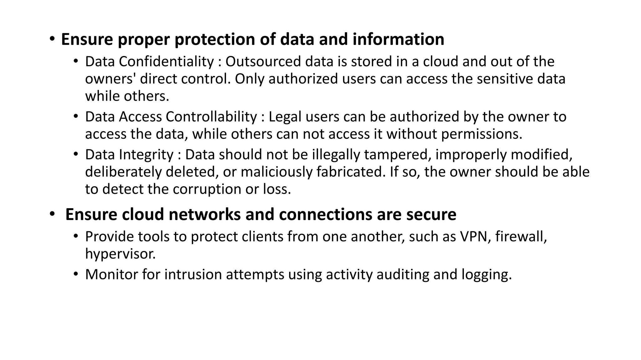 • Ensure proper protection of data and information
• Data Confidentiality : Outsourced data is stored in a cloud and out of the
owners' direct control. Only authorized users can access the sensitive data
while others.
• Data Access Controllability : Legal users can be authorized by the owner to
access the data, while others can not access it without permissions.
• Data Integrity : Data should not be illegally tampered, improperly modified,
deliberately deleted, or maliciously fabricated. If so, the owner should be able
to detect the corruption or loss.
• Ensure cloud networks and connections are secure
• Provide tools to protect clients from one another, such as VPN, firewall,
hypervisor.
• Monitor for intrusion attempts using activity auditing and logging.
 