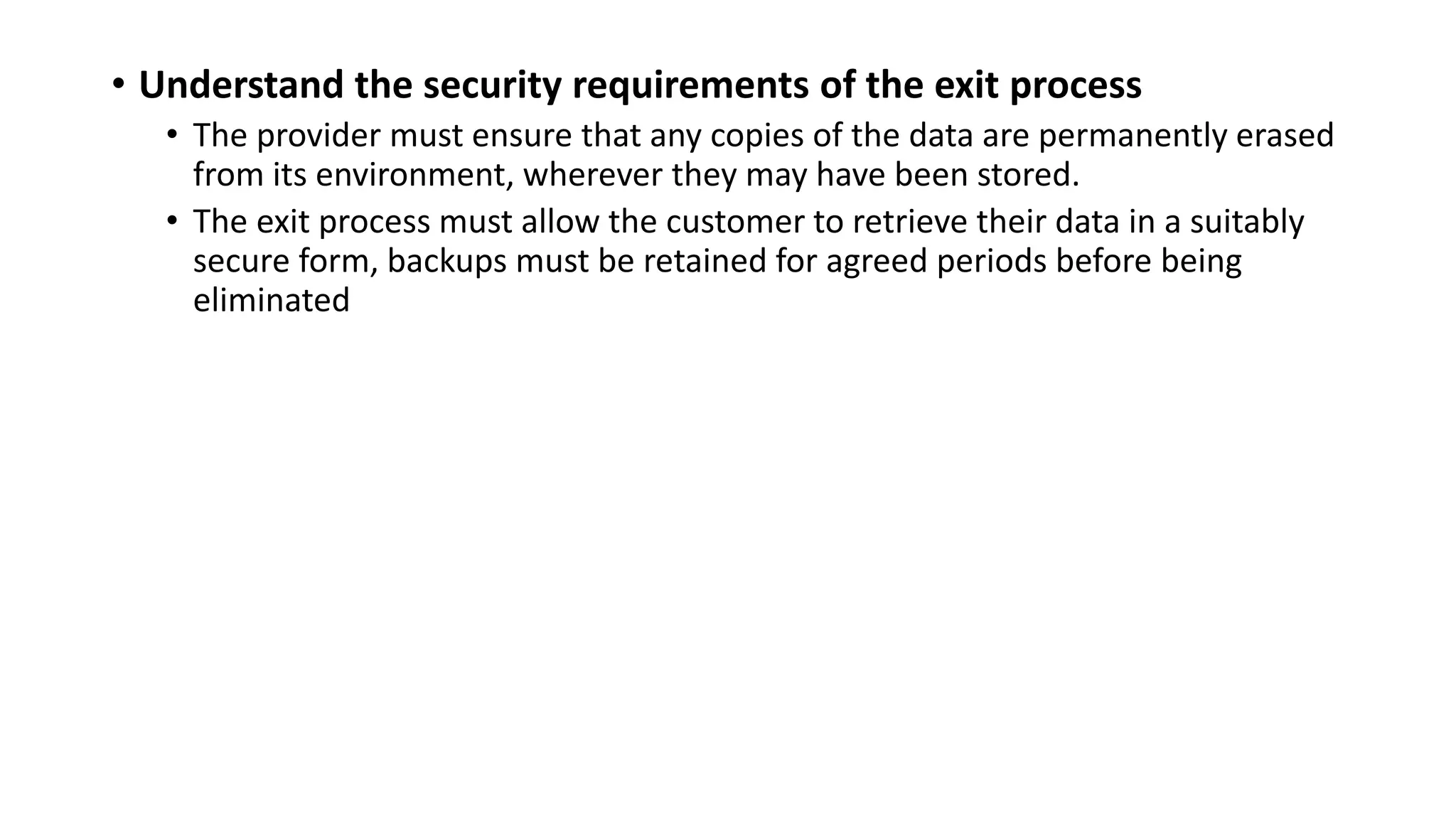 • Understand the security requirements of the exit process
• The provider must ensure that any copies of the data are permanently erased
from its environment, wherever they may have been stored.
• The exit process must allow the customer to retrieve their data in a suitably
secure form, backups must be retained for agreed periods before being
eliminated
 
