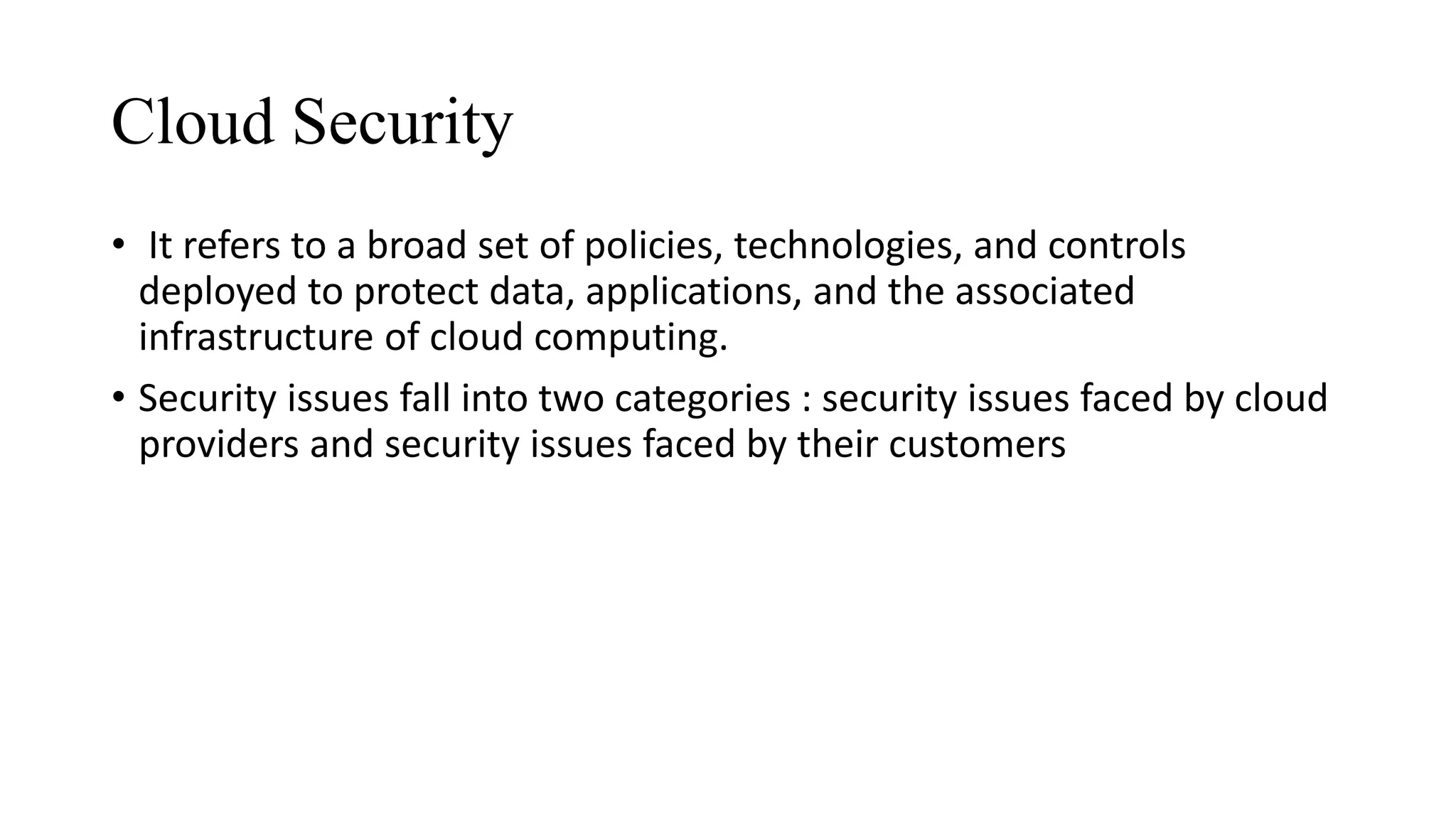 Cloud Security
• It refers to a broad set of policies, technologies, and controls
deployed to protect data, applications, and the associated
infrastructure of cloud computing.
• Security issues fall into two categories : security issues faced by cloud
providers and security issues faced by their customers
 