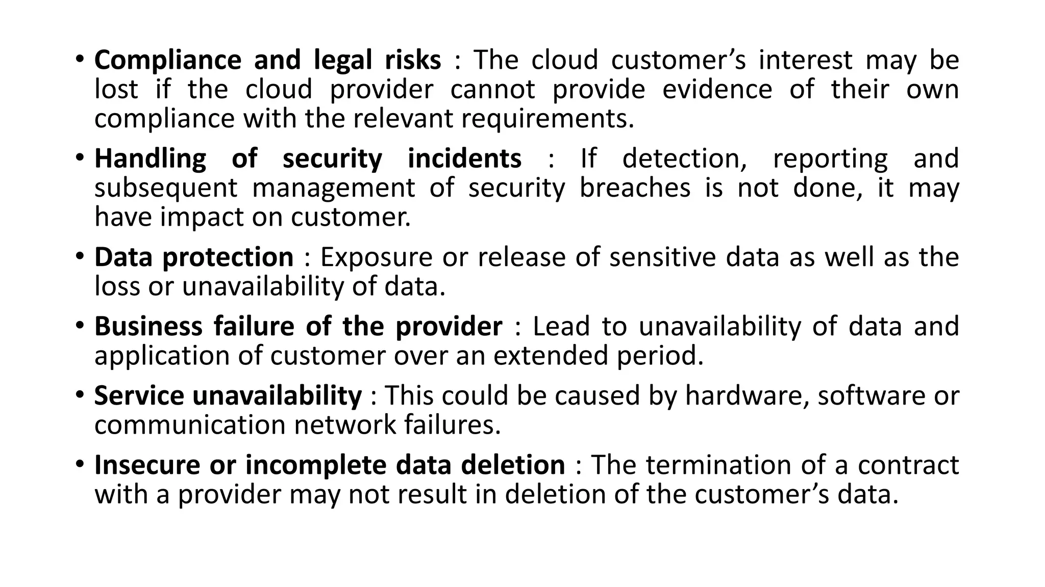 • Compliance and legal risks : The cloud customer’s interest may be
lost if the cloud provider cannot provide evidence of their own
compliance with the relevant requirements.
• Handling of security incidents : If detection, reporting and
subsequent management of security breaches is not done, it may
have impact on customer.
• Data protection : Exposure or release of sensitive data as well as the
loss or unavailability of data.
• Business failure of the provider : Lead to unavailability of data and
application of customer over an extended period.
• Service unavailability : This could be caused by hardware, software or
communication network failures.
• Insecure or incomplete data deletion : The termination of a contract
with a provider may not result in deletion of the customer’s data.
 
