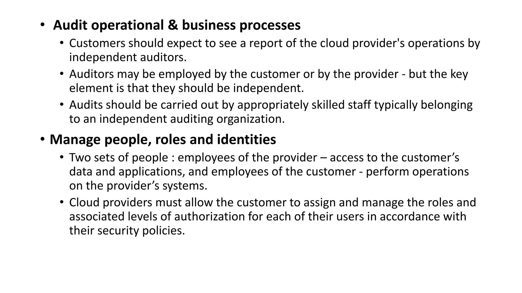 • Audit operational & business processes
• Customers should expect to see a report of the cloud provider's operations by
independent auditors.
• Auditors may be employed by the customer or by the provider - but the key
element is that they should be independent.
• Audits should be carried out by appropriately skilled staff typically belonging
to an independent auditing organization.
• Manage people, roles and identities
• Two sets of people : employees of the provider – access to the customer’s
data and applications, and employees of the customer - perform operations
on the provider’s systems.
• Cloud providers must allow the customer to assign and manage the roles and
associated levels of authorization for each of their users in accordance with
their security policies.
 