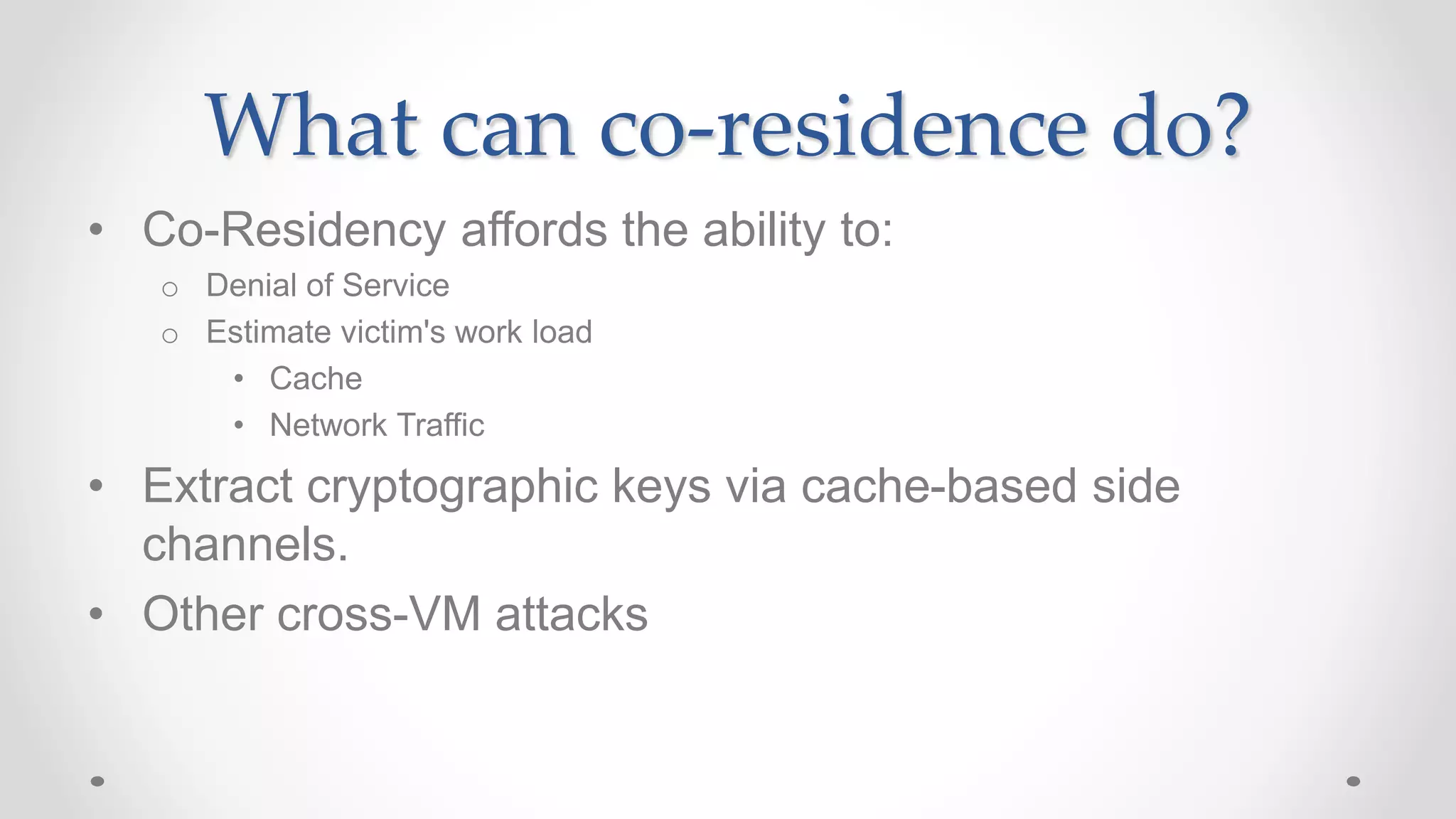 What can co-residence do?
• Co-Residency affords the ability to:
o Denial of Service
o Estimate victim's work load
• Cache
• Network Traffic
• Extract cryptographic keys via cache-based side
channels.
• Other cross-VM attacks
 