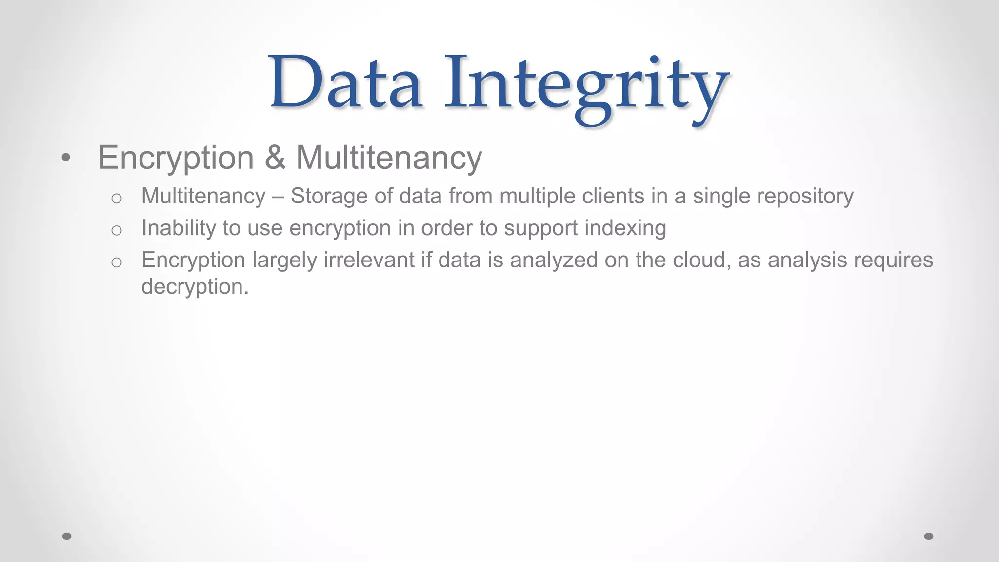 Data Integrity
• Encryption & Multitenancy
o Multitenancy – Storage of data from multiple clients in a single repository
o Inability to use encryption in order to support indexing
o Encryption largely irrelevant if data is analyzed on the cloud, as analysis requires
decryption.
 
