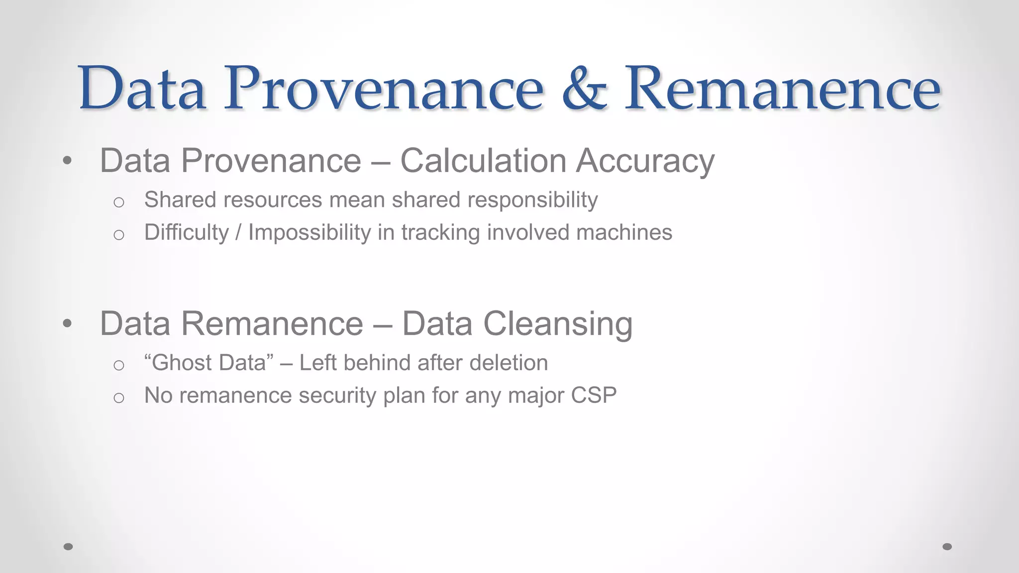 Data Provenance & Remanence
• Data Provenance – Calculation Accuracy
o Shared resources mean shared responsibility
o Difficulty / Impossibility in tracking involved machines
• Data Remanence – Data Cleansing
o “Ghost Data” – Left behind after deletion
o No remanence security plan for any major CSP
 