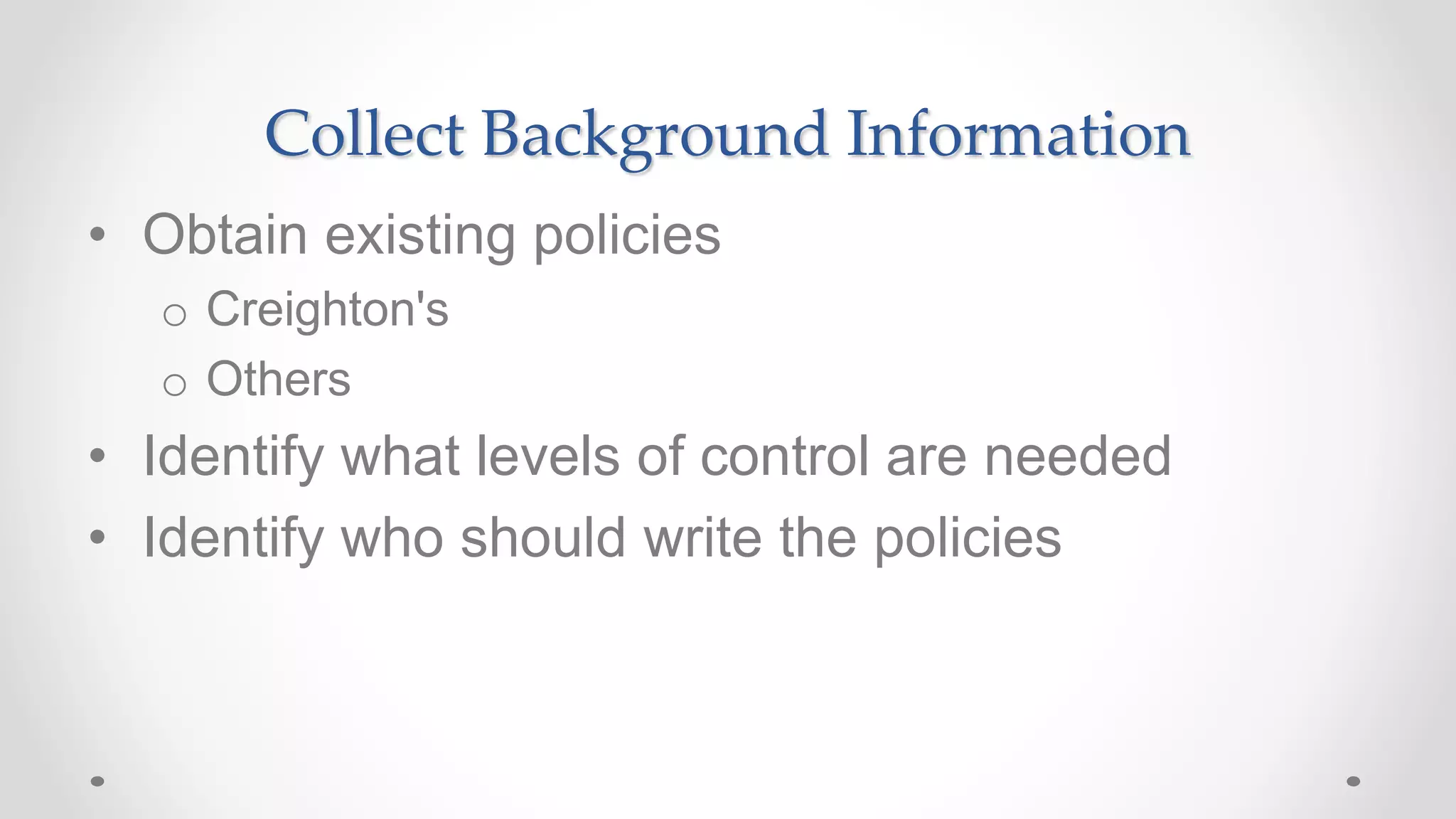 Collect Background Information
• Obtain existing policies
o Creighton's
o Others
• Identify what levels of control are needed
• Identify who should write the policies
 