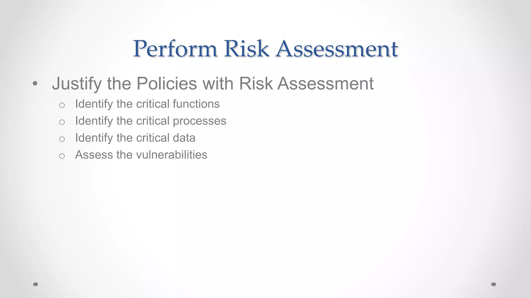 Perform Risk Assessment
• Justify the Policies with Risk Assessment
o Identify the critical functions
o Identify the critical processes
o Identify the critical data
o Assess the vulnerabilities
 