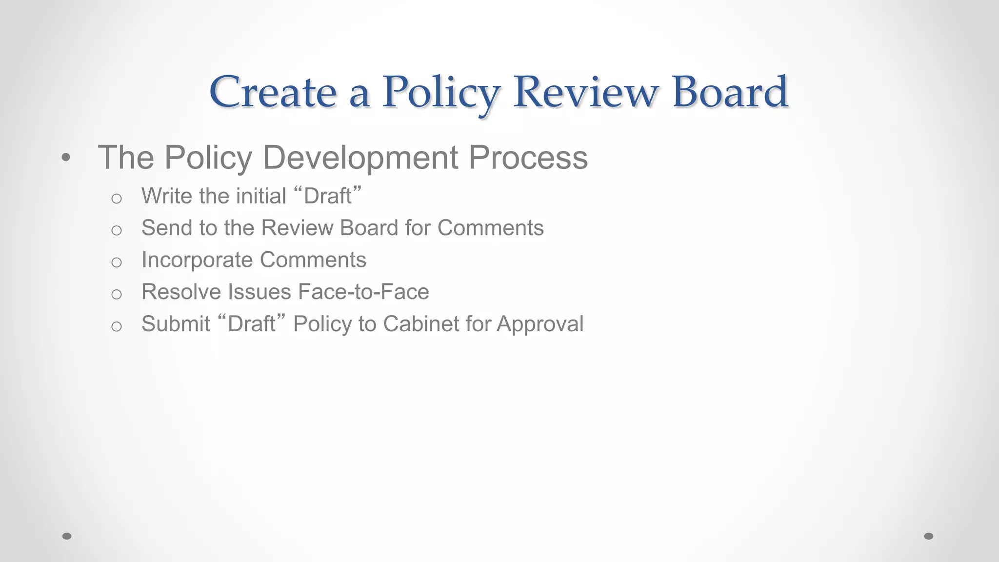 Create a Policy Review Board
• The Policy Development Process
o Write the initial “Draft”
o Send to the Review Board for Comments
o Incorporate Comments
o Resolve Issues Face-to-Face
o Submit “Draft” Policy to Cabinet for Approval
 