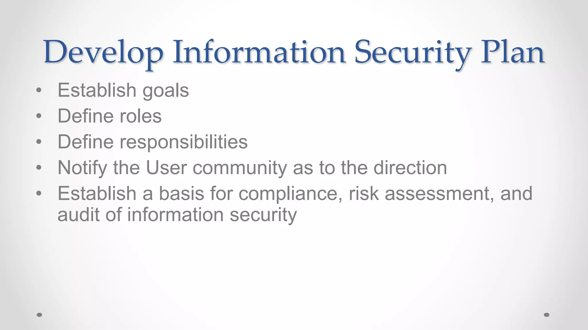 Develop Information Security Plan
• Establish goals
• Define roles
• Define responsibilities
• Notify the User community as to the direction
• Establish a basis for compliance, risk assessment, and
audit of information security
 