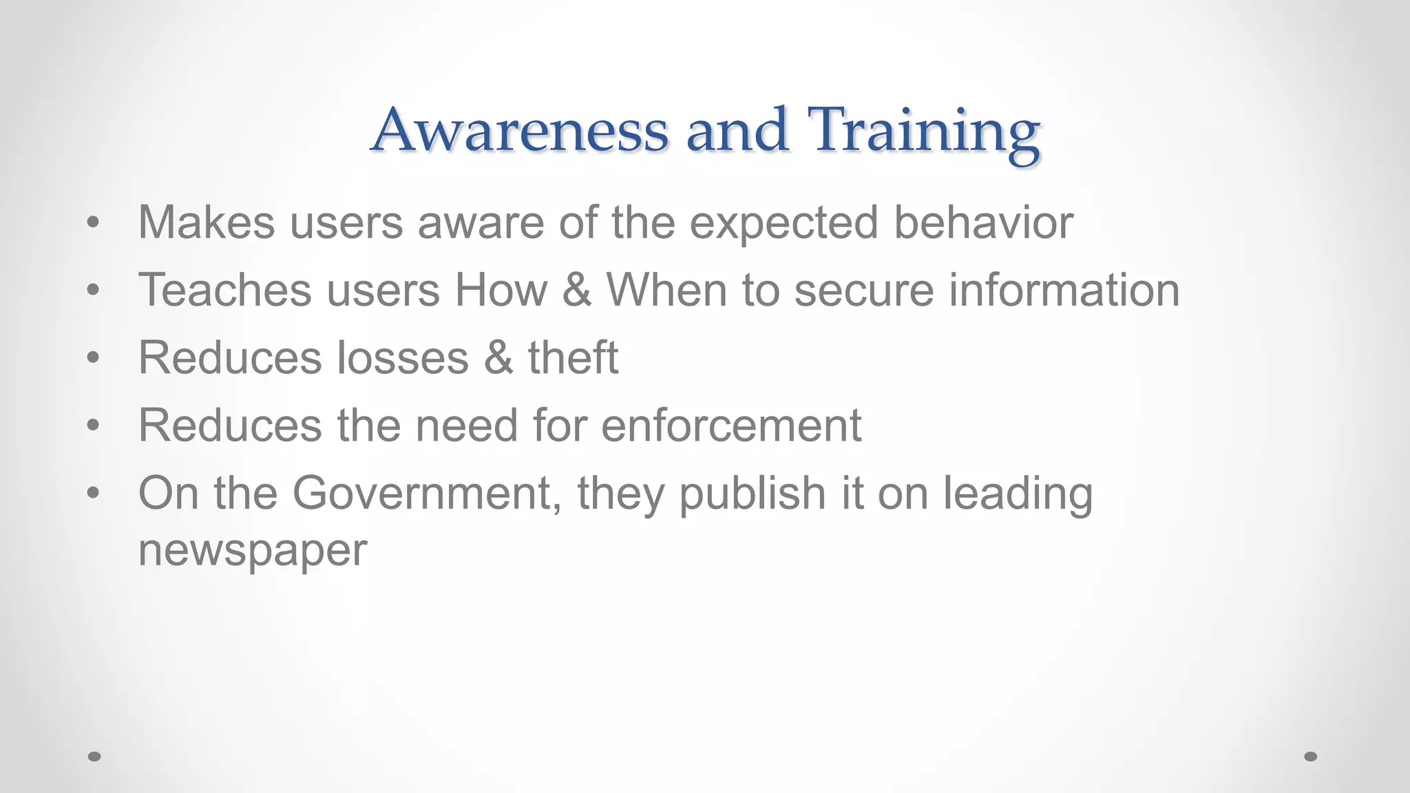 Awareness and Training
• Makes users aware of the expected behavior
• Teaches users How & When to secure information
• Reduces losses & theft
• Reduces the need for enforcement
• On the Government, they publish it on leading
newspaper
 