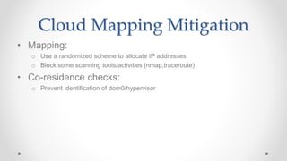 Cloud Mapping Mitigation
• Mapping:
o Use a randomized scheme to allocate IP addresses
o Block some scanning tools/activities (nmap,traceroute)
• Co-residence checks:
o Prevent identification of dom0/hypervisor
 