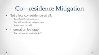 Co – residence Mitigation
• Not allow co-residence at all:
o Beneficial for cloud users
o Not efficient for cloud providers
o N-tier trust model?
• Information leakage:
o Prevent cache load attacks?
 