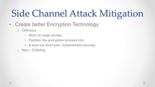 Side Channel Attack Mitigation
• Create better Encryption Technology
o Oblivious
• Work on large chunks
• Partition the encryption process into:
• A slow but short part: implemented securely
o Non – Colliding
 