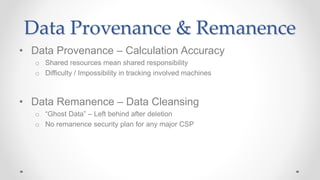 Data Provenance & Remanence
• Data Provenance – Calculation Accuracy
o Shared resources mean shared responsibility
o Difficulty / Impossibility in tracking involved machines
• Data Remanence – Data Cleansing
o “Ghost Data” – Left behind after deletion
o No remanence security plan for any major CSP
 