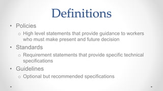 Definitions
• Policies
o High level statements that provide guidance to workers
who must make present and future decision
• Standards
o Requirement statements that provide specific technical
specifications
• Guidelines
o Optional but recommended specifications
 