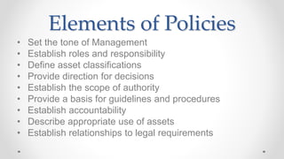 Elements of Policies
• Set the tone of Management
• Establish roles and responsibility
• Define asset classifications
• Provide direction for decisions
• Establish the scope of authority
• Provide a basis for guidelines and procedures
• Establish accountability
• Describe appropriate use of assets
• Establish relationships to legal requirements
 