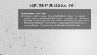 Infrastructure as a Service (IaaS)
Infrastructure as a Service contains the basic building blocks for cloud IT and typically
provides consumers access to networking features, computers (virtual or on dedicated
hardware), and data storage space. It also provides consumers with the highest level of
flexibility and management control over your IT resources and is most like existing IT
resources that many IT departments and developers are familiar with today.
SERVICE MODELS (cont’d)
 