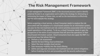 A risk management framework (RMF) is the structured process used to identify
potential threats to an organization and to define the strategy for eliminating or
minimizing the impact of these risks, as well as the mechanisms to effectively
monitor and evaluate this strategy.
Before acquiring a cloud service, a cloud Consumer needs to analyze the risk
associated with the adoption of a cloud-based solution for an information system,
and plan for the risk treatment and risk control activities associated with the cloud-
based operations of this system. To do so, a cloud Consumer needs to gain the
perspective of the entire cloud Ecosystem that will serve the operations of their
cloud-based information system. Cloud Consumers must also apply the RMF in a
customized way that allows them to:
 Perform a risk assessment
 Identify the best-fitting cloud architecture
 Select the most suitable cloud service
 Gain necessary visibility into the cloud offering
 Define and negotiate necessary risk treatment and risk control mitigations
before finalizing the SLA and proceeding with the security authorization
The Risk Management Framework
 