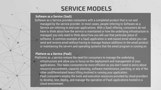 Software as a Service (SaaS)
Software as a Service provides consumers with a completed product that is run and
managed by the service provider. In most cases, people referring to Software as a
Service are referring to end-user applications. With a SaaS offering, consumers do not
have to think about how the service is maintained or how the underlying infrastructure is
managed; you only need to think about how you will use that particular piece of
software. A common example of a SaaS application is web-based email where you can
send and receive email without having to manage feature additions to the email product
or maintaining the servers and operating systems that the email program is running on.
Platform as a Service (PaaS)
Platforms as a service remove the need for consumers to manage the underlying
infrastructure and allow you to focus on the deployment and management of your
applications. This helps consumers be more efficient as you don’t need to worry about
resource procurement, capacity planning, software maintenance, patching, or any of the
other undifferentiated heavy lifting involved in running your application.
PaaS consumers employ the tools and execution resources provided by cloud providers
to develop, test, deploy, and manage the operation of PaaS applications hosted in a
cloud environment.
SERVICE MODELS
 