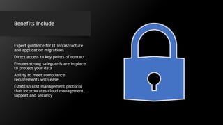 Benefits Include
Expert guidance for IT infrastructure
and application migrations
Direct access to key points of contact
Ensures strong safeguards are in place
to protect your data
Ability to meet compliance
requirements with ease
Establish cost management protocol
that incorporates cloud management,
support and security
 