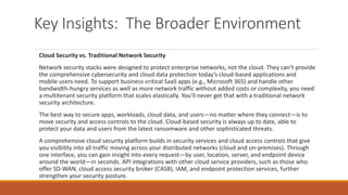 Key Insights: The Broader Environment
Cloud Security vs. Traditional Network Security
Network security stacks were designed to protect enterprise networks, not the cloud. They can’t provide
the comprehensive cybersecurity and cloud data protection today’s cloud-based applications and
mobile users need. To support business-critical SaaS apps (e.g., Microsoft 365) and handle other
bandwidth-hungry services as well as more network traffic without added costs or complexity, you need
a multitenant security platform that scales elastically. You’ll never get that with a traditional network
security architecture.
The best way to secure apps, workloads, cloud data, and users—no matter where they connect—is to
move security and access controls to the cloud. Cloud-based security is always up to date, able to
protect your data and users from the latest ransomware and other sophisticated threats.
A comprehensive cloud security platform builds in security services and cloud access controls that give
you visibility into all traffic moving across your distributed networks (cloud and on-premises). Through
one interface, you can gain insight into every request—by user, location, server, and endpoint device
around the world—in seconds. API integrations with other cloud service providers, such as those who
offer SD-WAN, cloud access security broker (CASB), IAM, and endpoint protection services, further
strengthen your security posture.
 