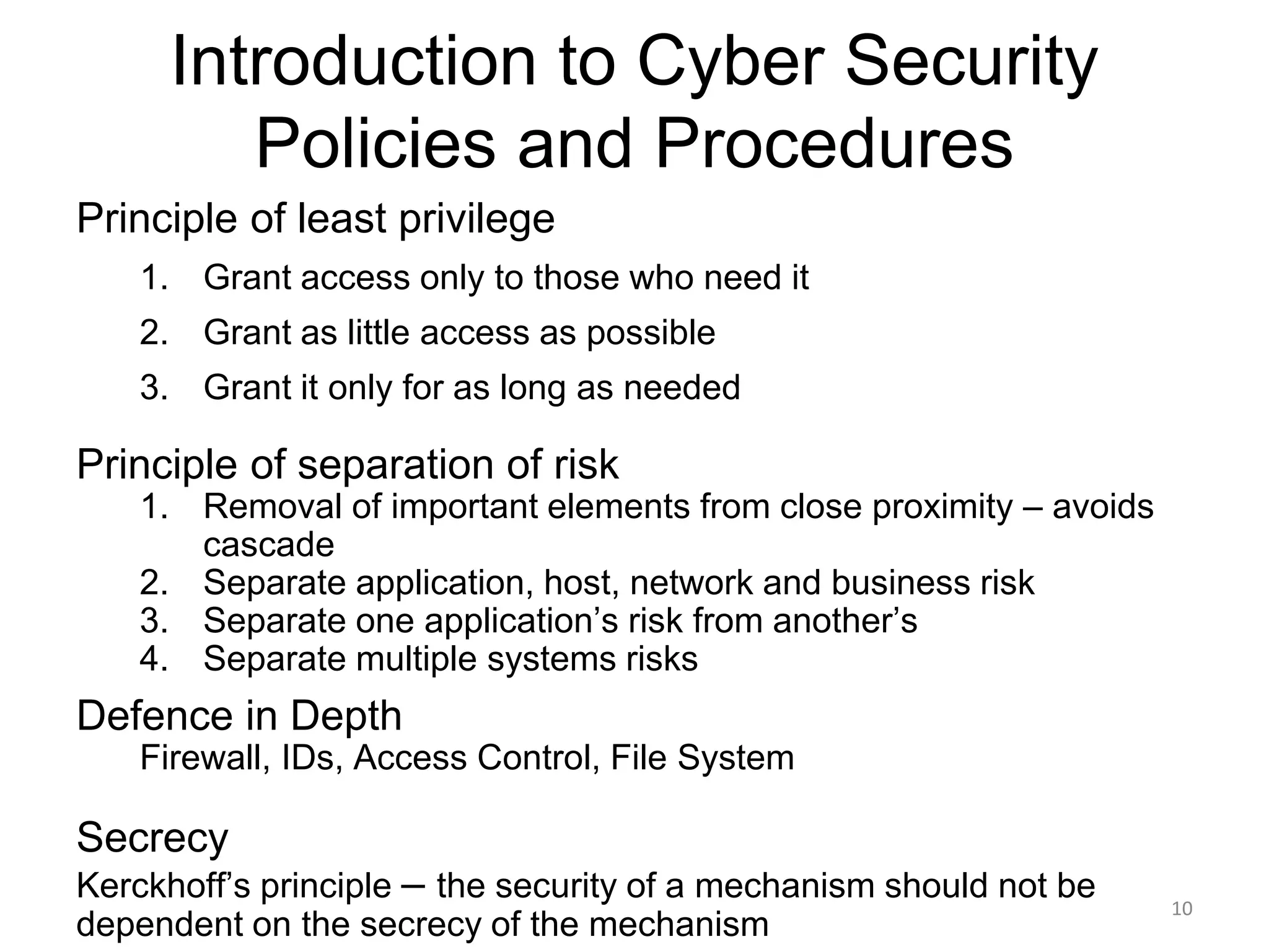 Introduction to Cyber Security
Policies and Procedures
Principle of least privilege
1. Grant access only to those who need it
2. Grant as little access as possible
3. Grant it only for as long as needed
Principle of separation of risk
1. Removal of important elements from close proximity – avoids
cascade
2. Separate application, host, network and business risk
3. Separate one application’s risk from another’s
4. Separate multiple systems risks
10
Defence in Depth
Firewall, IDs, Access Control, File System
Secrecy
Kerckhoff’s principle – the security of a mechanism should not be
dependent on the secrecy of the mechanism
 