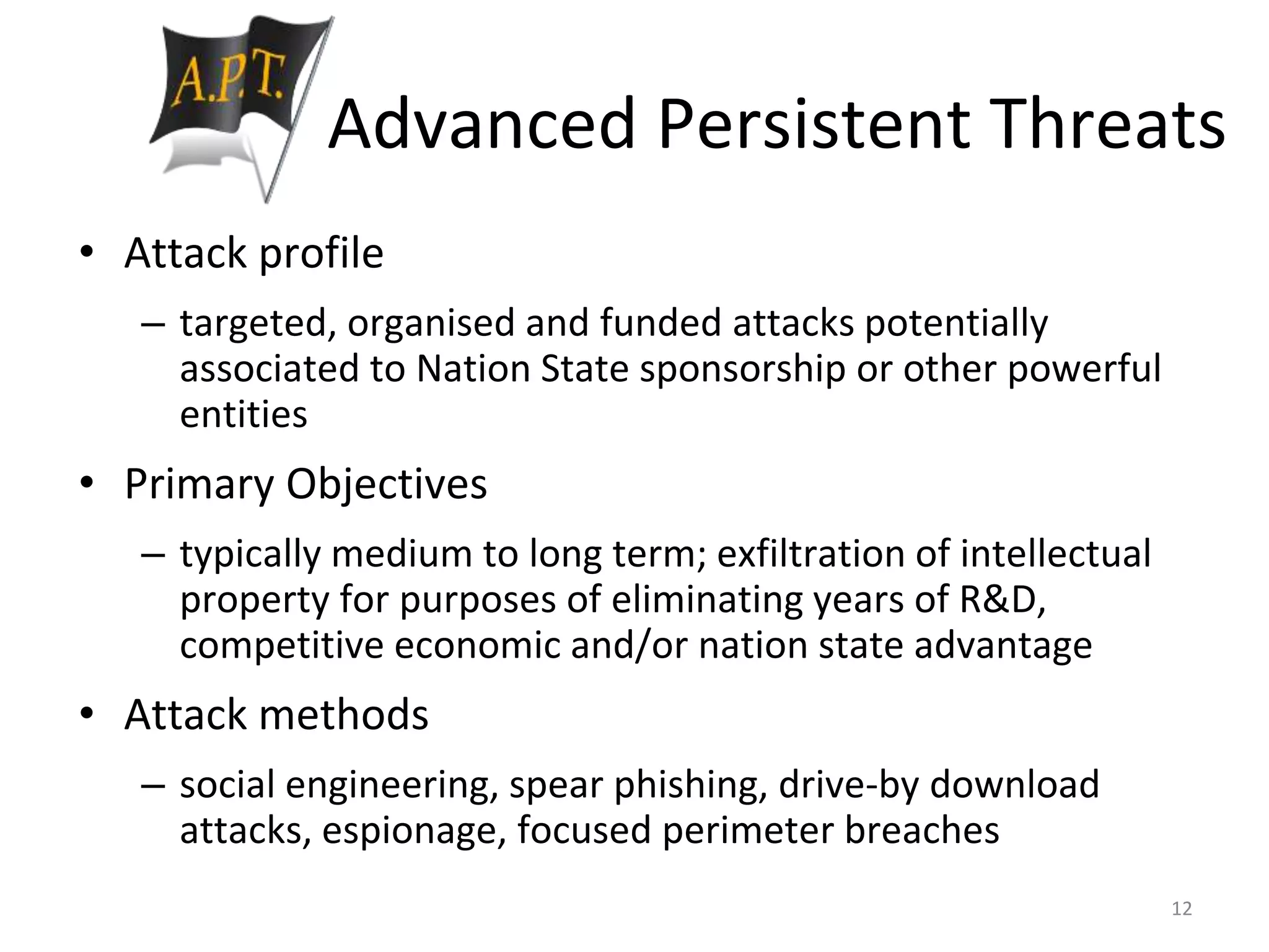 Advanced Persistent Threats
• Attack profile
– targeted, organised and funded attacks potentially
associated to Nation State sponsorship or other powerful
entities
• Primary Objectives
– typically medium to long term; exfiltration of intellectual
property for purposes of eliminating years of R&D,
competitive economic and/or nation state advantage
• Attack methods
– social engineering, spear phishing, drive-by download
attacks, espionage, focused perimeter breaches
12
 