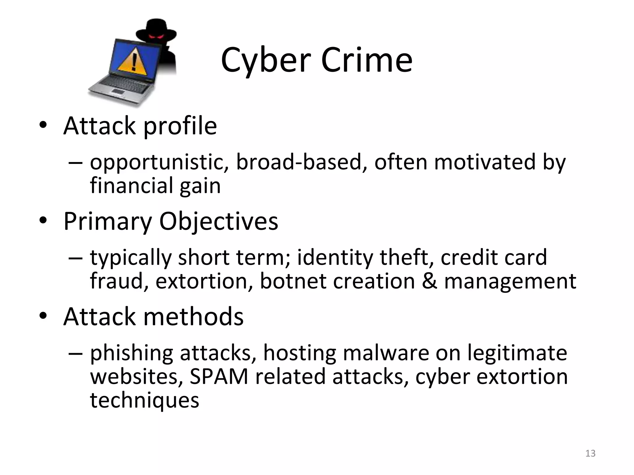 Cyber Crime
• Attack profile
– opportunistic, broad-based, often motivated by
financial gain
• Primary Objectives
– typically short term; identity theft, credit card
fraud, extortion, botnet creation & management
• Attack methods
– phishing attacks, hosting malware on legitimate
websites, SPAM related attacks, cyber extortion
techniques
13
 