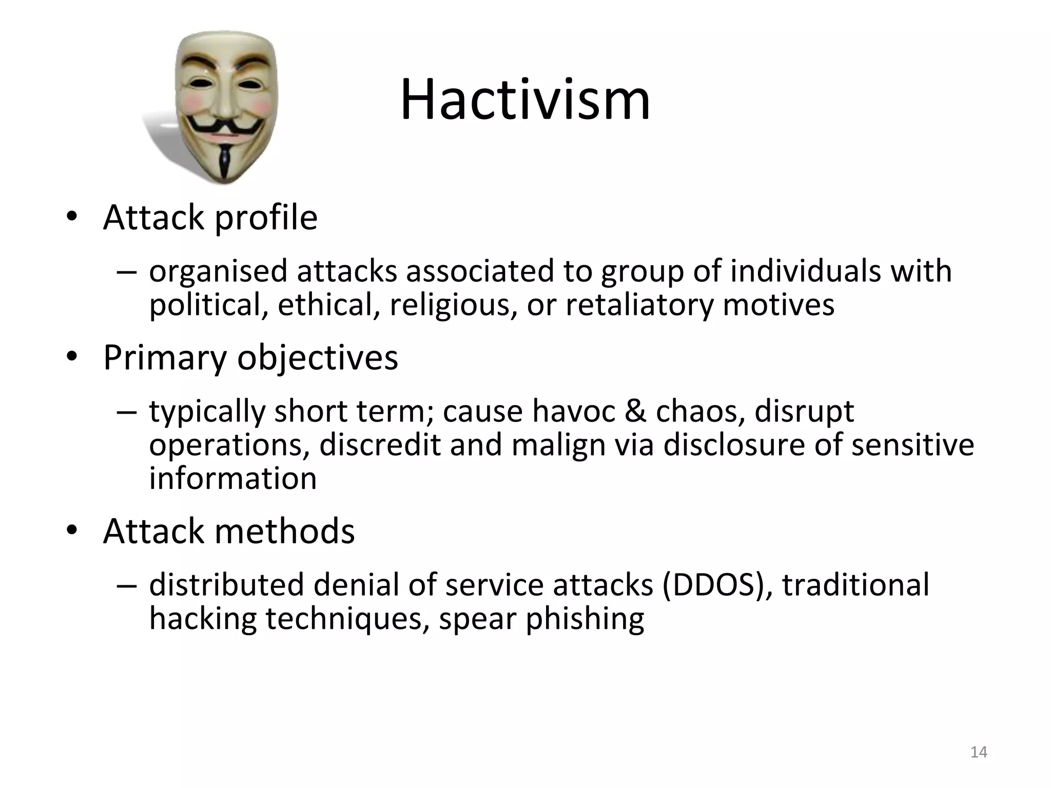Hactivism
• Attack profile
– organised attacks associated to group of individuals with
political, ethical, religious, or retaliatory motives
• Primary objectives
– typically short term; cause havoc & chaos, disrupt
operations, discredit and malign via disclosure of sensitive
information
• Attack methods
– distributed denial of service attacks (DDOS), traditional
hacking techniques, spear phishing
14
 