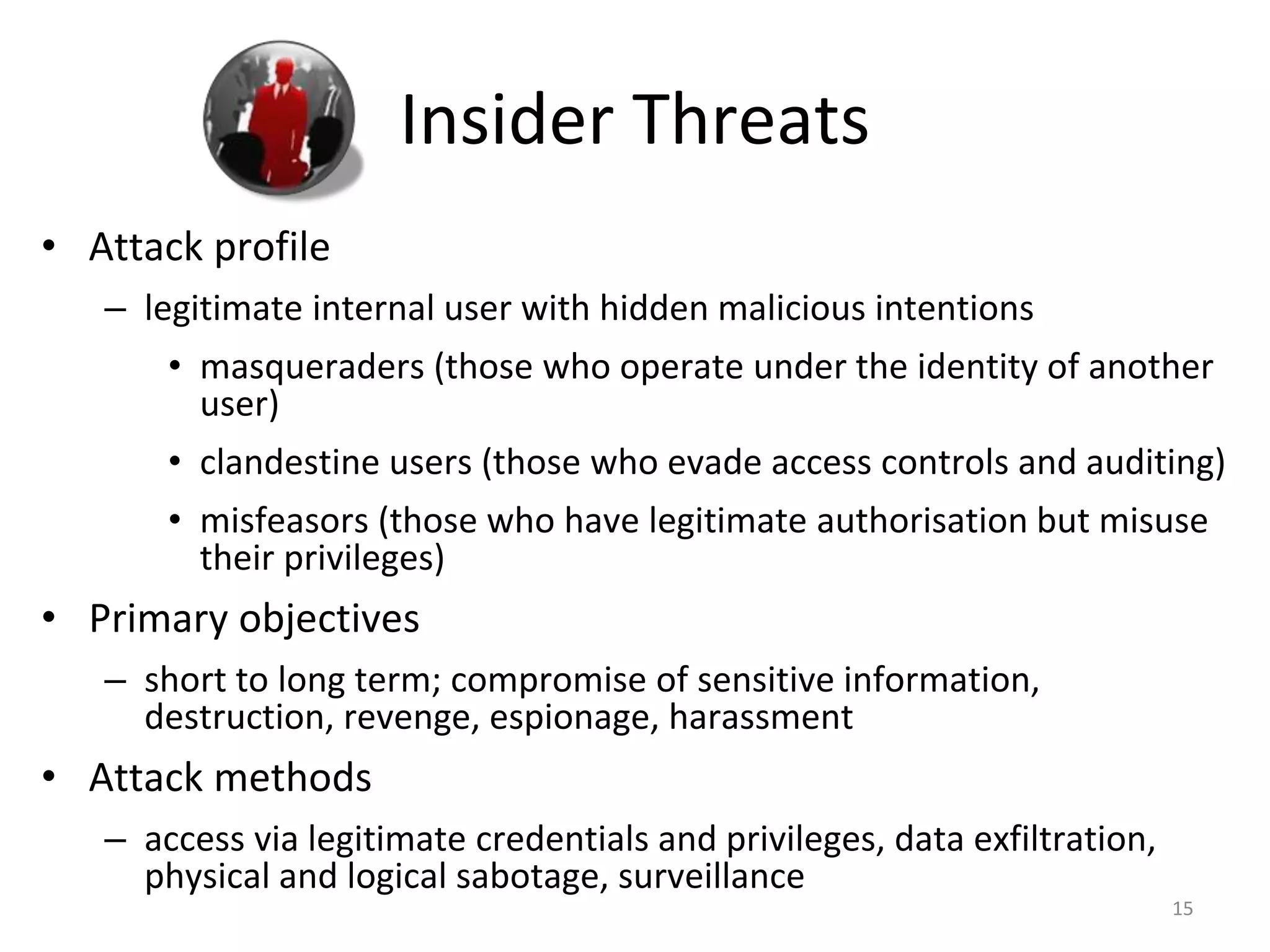 Insider Threats
• Attack profile
– legitimate internal user with hidden malicious intentions
• masqueraders (those who operate under the identity of another
user)
• clandestine users (those who evade access controls and auditing)
• misfeasors (those who have legitimate authorisation but misuse
their privileges)
• Primary objectives
– short to long term; compromise of sensitive information,
destruction, revenge, espionage, harassment
• Attack methods
– access via legitimate credentials and privileges, data exfiltration,
physical and logical sabotage, surveillance
15
 