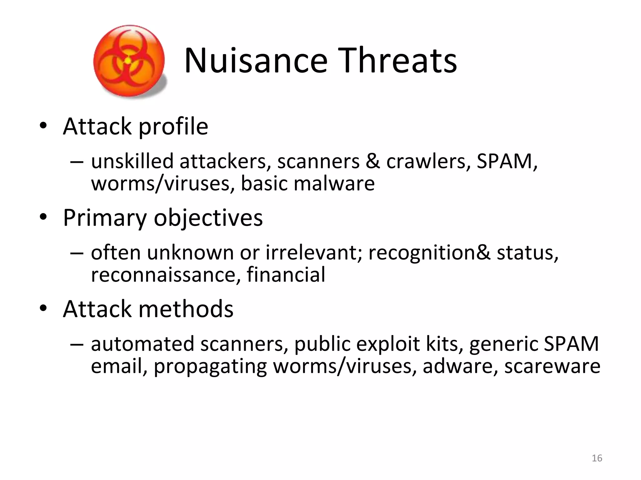 Nuisance Threats
• Attack profile
– unskilled attackers, scanners & crawlers, SPAM,
worms/viruses, basic malware
• Primary objectives
– often unknown or irrelevant; recognition& status,
reconnaissance, financial
• Attack methods
– automated scanners, public exploit kits, generic SPAM
email, propagating worms/viruses, adware, scareware
16
 