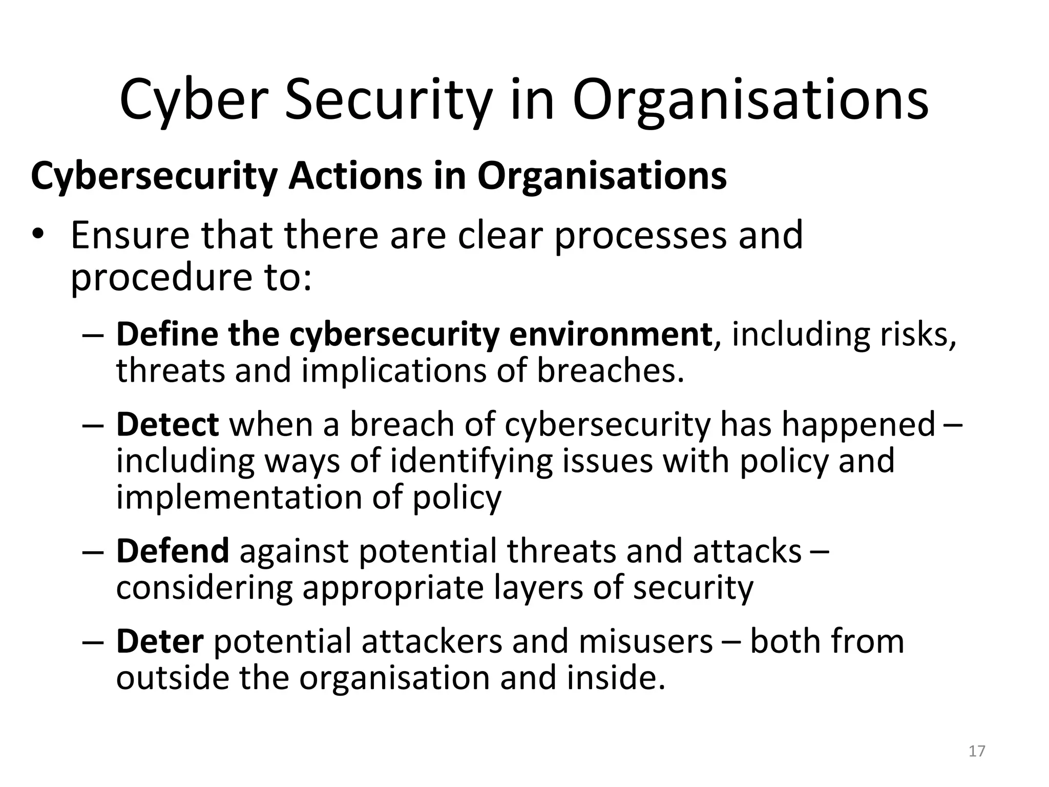 Cyber Security in Organisations
Cybersecurity Actions in Organisations
• Ensure that there are clear processes and
procedure to:
– Define the cybersecurity environment, including risks,
threats and implications of breaches.
– Detect when a breach of cybersecurity has happened –
including ways of identifying issues with policy and
implementation of policy
– Defend against potential threats and attacks –
considering appropriate layers of security
– Deter potential attackers and misusers – both from
outside the organisation and inside.
17
 