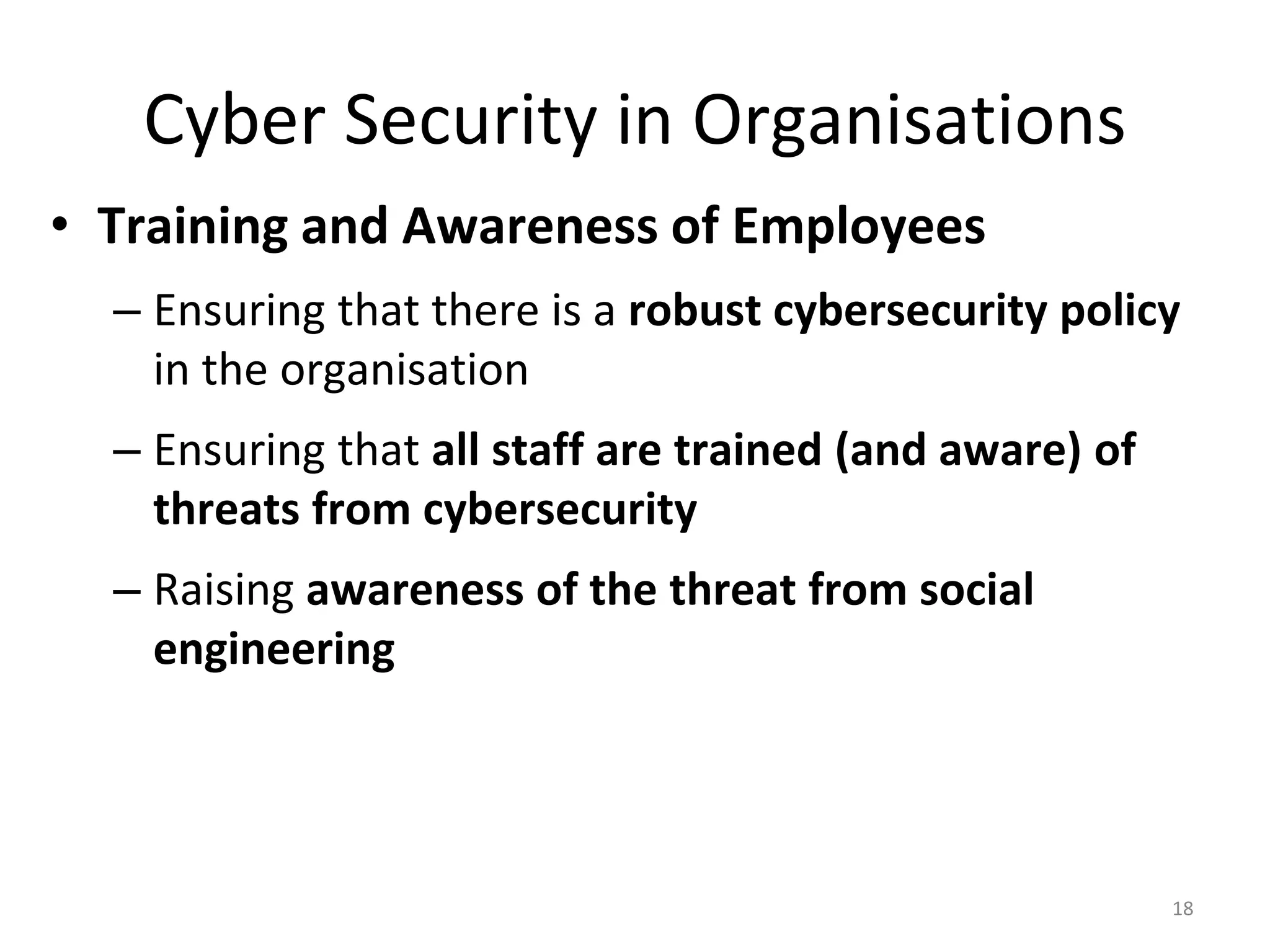 Cyber Security in Organisations
• Training and Awareness of Employees
– Ensuring that there is a robust cybersecurity policy
in the organisation
– Ensuring that all staff are trained (and aware) of
threats from cybersecurity
– Raising awareness of the threat from social
engineering
18
 