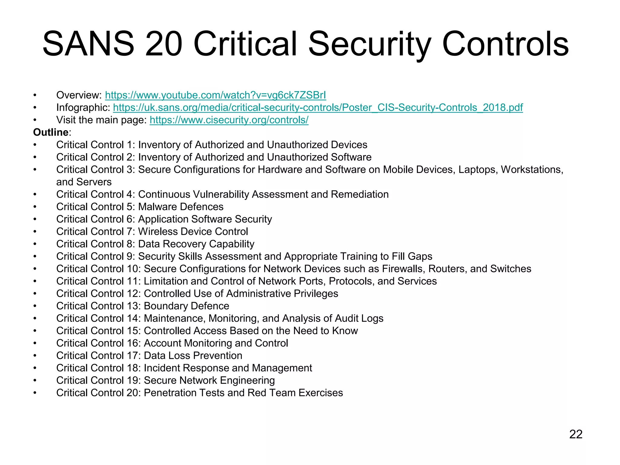 SANS 20 Critical Security Controls
• Overview: https://www.youtube.com/watch?v=vg6ck7ZSBrI
• Infographic: https://uk.sans.org/media/critical-security-controls/Poster_CIS-Security-Controls_2018.pdf
• Visit the main page: https://www.cisecurity.org/controls/
Outline:
• Critical Control 1: Inventory of Authorized and Unauthorized Devices
• Critical Control 2: Inventory of Authorized and Unauthorized Software
• Critical Control 3: Secure Configurations for Hardware and Software on Mobile Devices, Laptops, Workstations,
and Servers
• Critical Control 4: Continuous Vulnerability Assessment and Remediation
• Critical Control 5: Malware Defences
• Critical Control 6: Application Software Security
• Critical Control 7: Wireless Device Control
• Critical Control 8: Data Recovery Capability
• Critical Control 9: Security Skills Assessment and Appropriate Training to Fill Gaps
• Critical Control 10: Secure Configurations for Network Devices such as Firewalls, Routers, and Switches
• Critical Control 11: Limitation and Control of Network Ports, Protocols, and Services
• Critical Control 12: Controlled Use of Administrative Privileges
• Critical Control 13: Boundary Defence
• Critical Control 14: Maintenance, Monitoring, and Analysis of Audit Logs
• Critical Control 15: Controlled Access Based on the Need to Know
• Critical Control 16: Account Monitoring and Control
• Critical Control 17: Data Loss Prevention
• Critical Control 18: Incident Response and Management
• Critical Control 19: Secure Network Engineering
• Critical Control 20: Penetration Tests and Red Team Exercises
22
 
