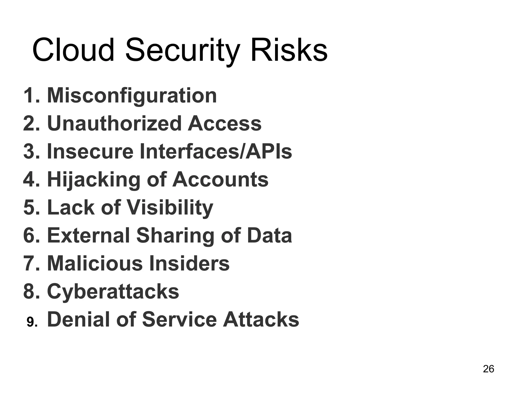 Cloud Security Risks
26
1. Misconfiguration
2. Unauthorized Access
3. Insecure Interfaces/APIs
4. Hijacking of Accounts
5. Lack of Visibility
6. External Sharing of Data
7. Malicious Insiders
8. Cyberattacks
9. Denial of Service Attacks
 