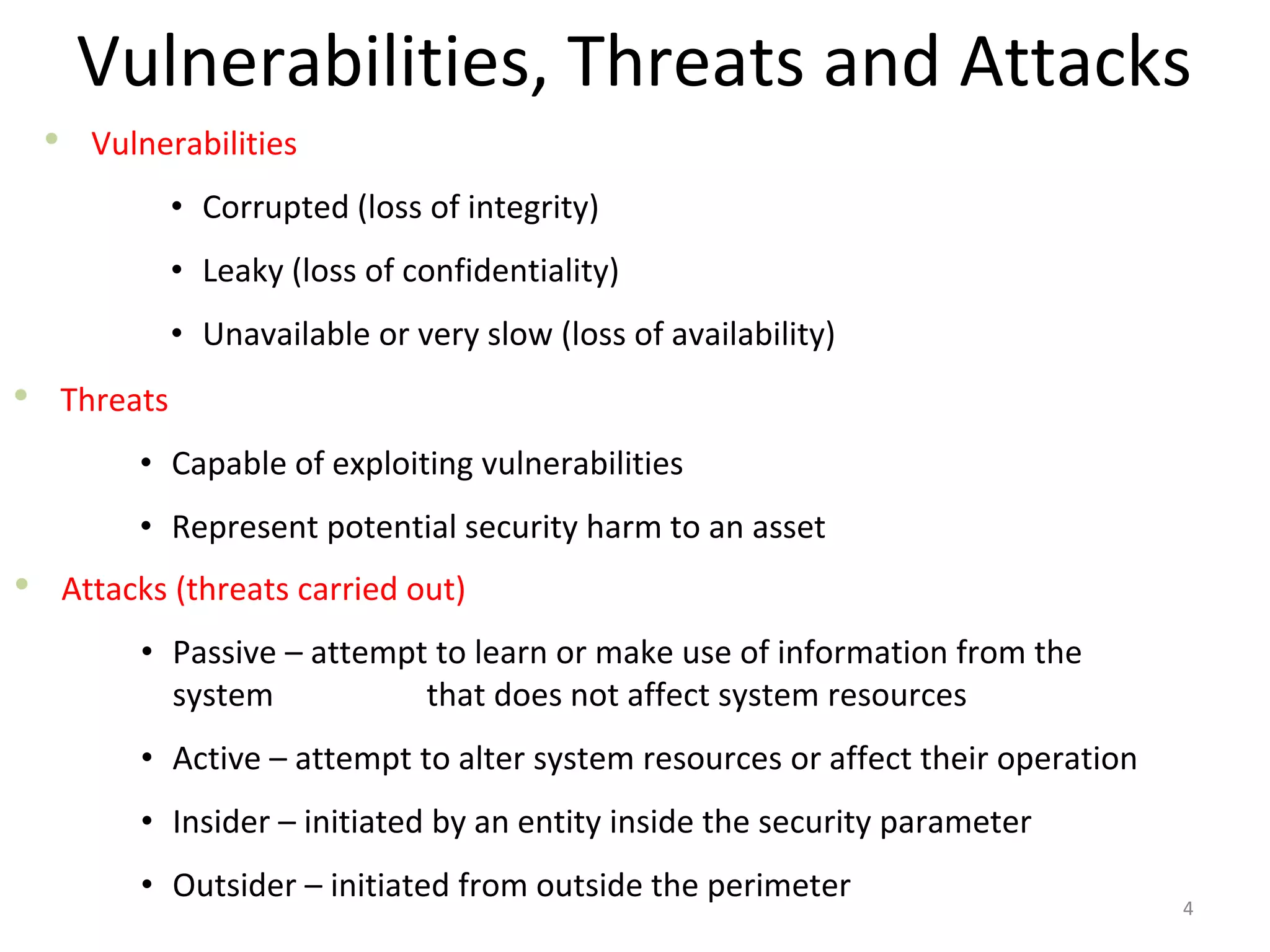 Vulnerabilities, Threats and Attacks
• Vulnerabilities
• Corrupted (loss of integrity)
• Leaky (loss of confidentiality)
• Unavailable or very slow (loss of availability)
4
• Threats
• Capable of exploiting vulnerabilities
• Represent potential security harm to an asset
• Attacks (threats carried out)
• Passive – attempt to learn or make use of information from the
system that does not affect system resources
• Active – attempt to alter system resources or affect their operation
• Insider – initiated by an entity inside the security parameter
• Outsider – initiated from outside the perimeter
 