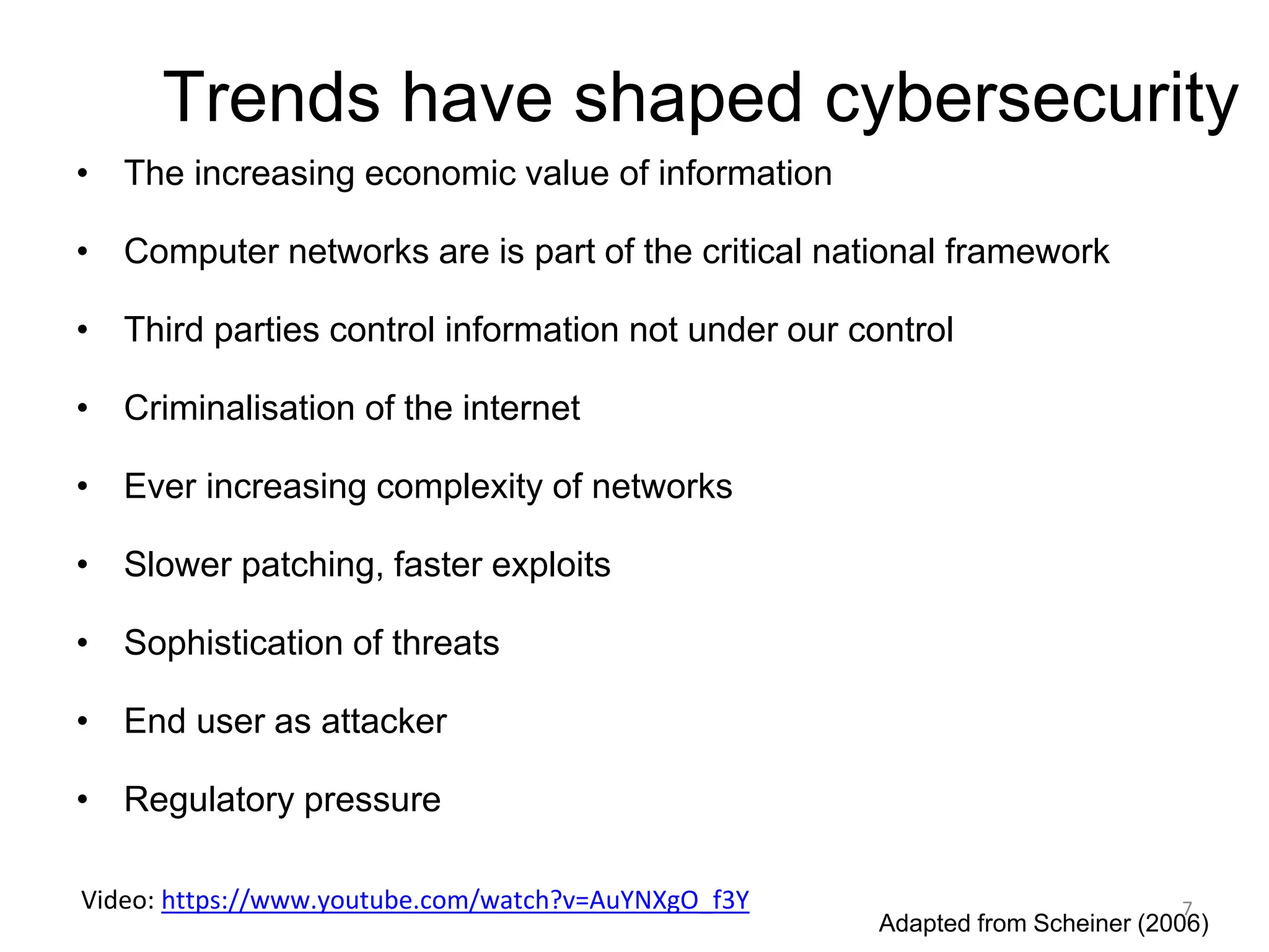 Trends have shaped cybersecurity
• The increasing economic value of information
• Computer networks are is part of the critical national framework
• Third parties control information not under our control
• Criminalisation of the internet
• Ever increasing complexity of networks
• Slower patching, faster exploits
• Sophistication of threats
• End user as attacker
• Regulatory pressure
Adapted from Scheiner (2006)
7
Video: https://www.youtube.com/watch?v=AuYNXgO_f3Y
 