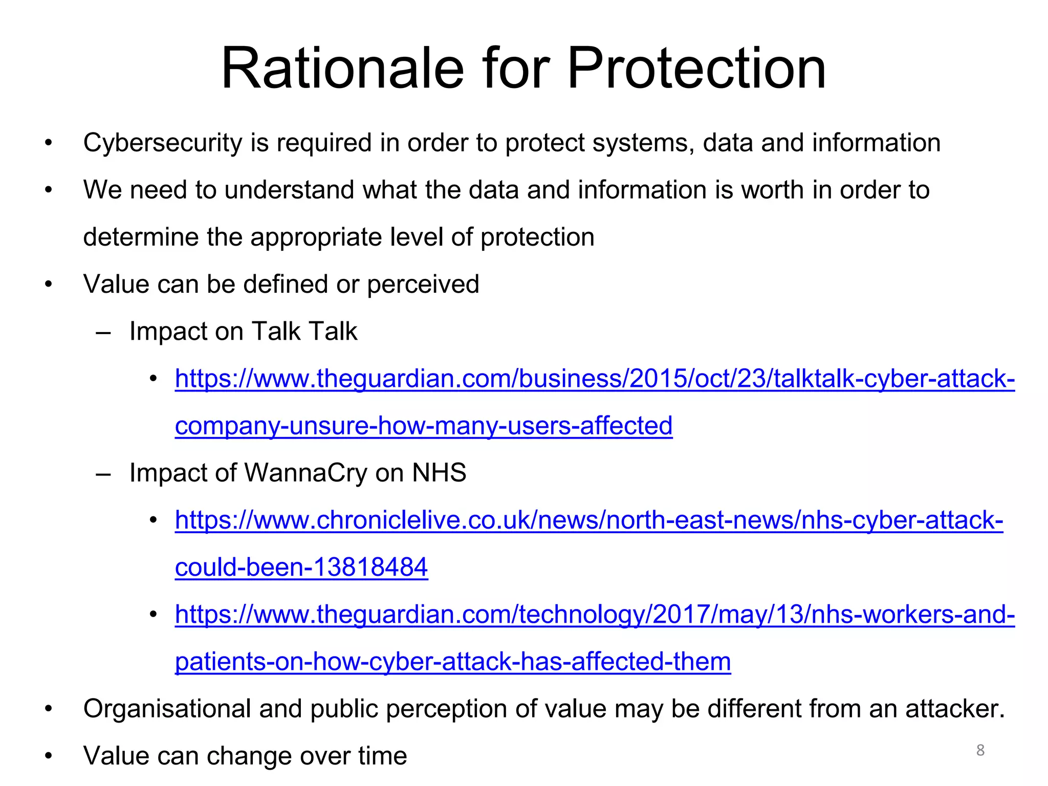 Rationale for Protection
• Cybersecurity is required in order to protect systems, data and information
• We need to understand what the data and information is worth in order to
determine the appropriate level of protection
• Value can be defined or perceived
– Impact on Talk Talk
• https://www.theguardian.com/business/2015/oct/23/talktalk-cyber-attack-
company-unsure-how-many-users-affected
– Impact of WannaCry on NHS
• https://www.chroniclelive.co.uk/news/north-east-news/nhs-cyber-attack-
could-been-13818484
• https://www.theguardian.com/technology/2017/may/13/nhs-workers-and-
patients-on-how-cyber-attack-has-affected-them
• Organisational and public perception of value may be different from an attacker.
• Value can change over time 8
 