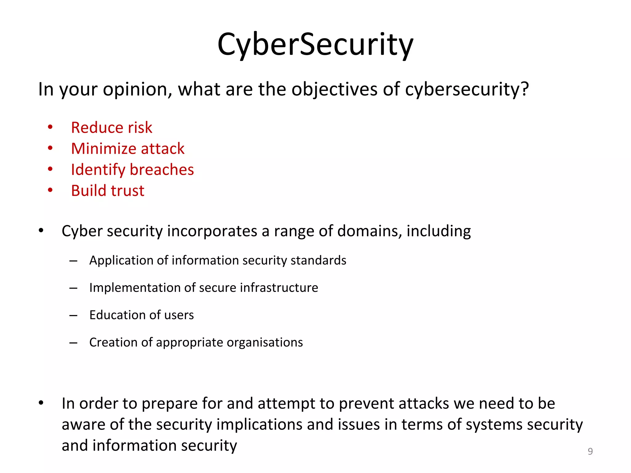 CyberSecurity
• Cyber security incorporates a range of domains, including
– Application of information security standards
– Implementation of secure infrastructure
– Education of users
– Creation of appropriate organisations
• In order to prepare for and attempt to prevent attacks we need to be
aware of the security implications and issues in terms of systems security
and information security
• Reduce risk
• Minimize attack
• Identify breaches
• Build trust
9
In your opinion, what are the objectives of cybersecurity?
 