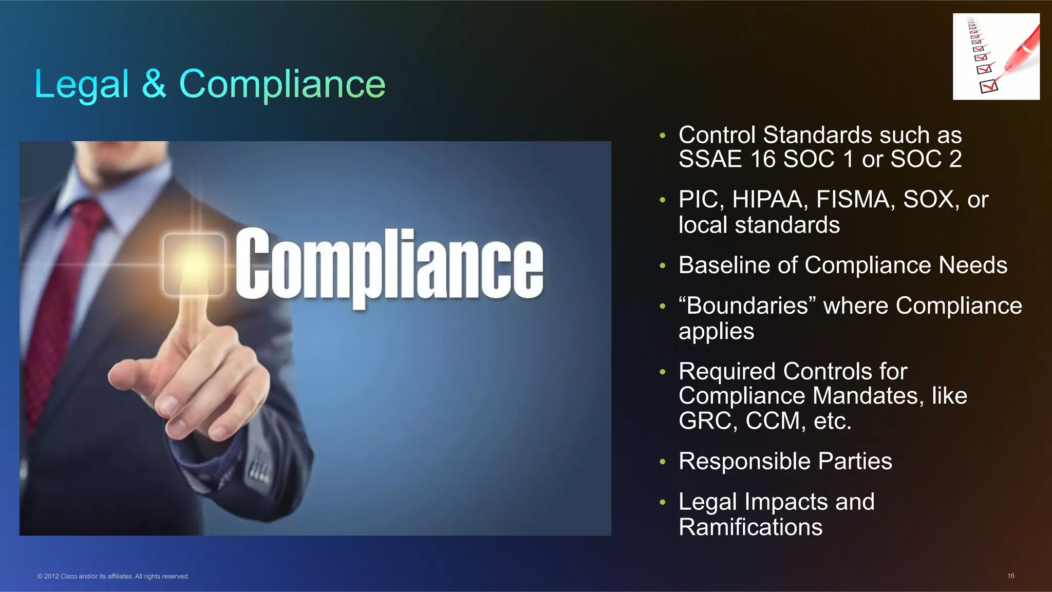 © 2012 Cisco and/or its affiliates. All rights reserved. 16
•  Control Standards such as
SSAE 16 SOC 1 or SOC 2
•  PIC, HIPAA, FISMA, SOX, or
local standards
•  Baseline of Compliance Needs
•  “Boundaries” where Compliance
applies
•  Required Controls for
Compliance Mandates, like
GRC, CCM, etc.
•  Responsible Parties
•  Legal Impacts and
Ramifications
 