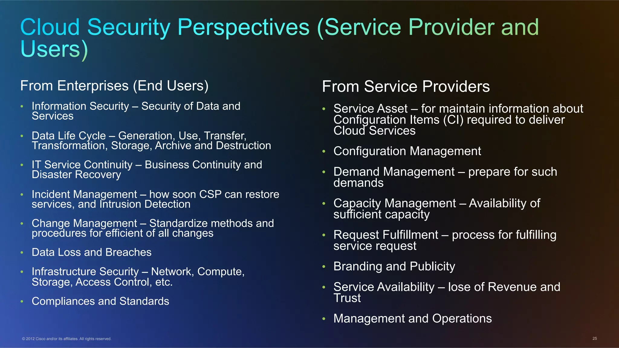 © 2012 Cisco and/or its affiliates. All rights reserved. 25
From Enterprises (End Users)
•  Information Security – Security of Data and
Services
•  Data Life Cycle – Generation, Use, Transfer,
Transformation, Storage, Archive and Destruction
•  IT Service Continuity – Business Continuity and
Disaster Recovery
•  Incident Management – how soon CSP can restore
services, and Intrusion Detection
•  Change Management – Standardize methods and
procedures for efficient of all changes
•  Data Loss and Breaches
•  Infrastructure Security – Network, Compute,
Storage, Access Control, etc.
•  Compliances and Standards
From Service Providers
•  Service Asset – for maintain information about
Configuration Items (CI) required to deliver
Cloud Services
•  Configuration Management
•  Demand Management – prepare for such
demands
•  Capacity Management – Availability of
sufficient capacity
•  Request Fulfillment – process for fulfilling
service request
•  Branding and Publicity
•  Service Availability – lose of Revenue and
Trust
•  Management and Operations
 
