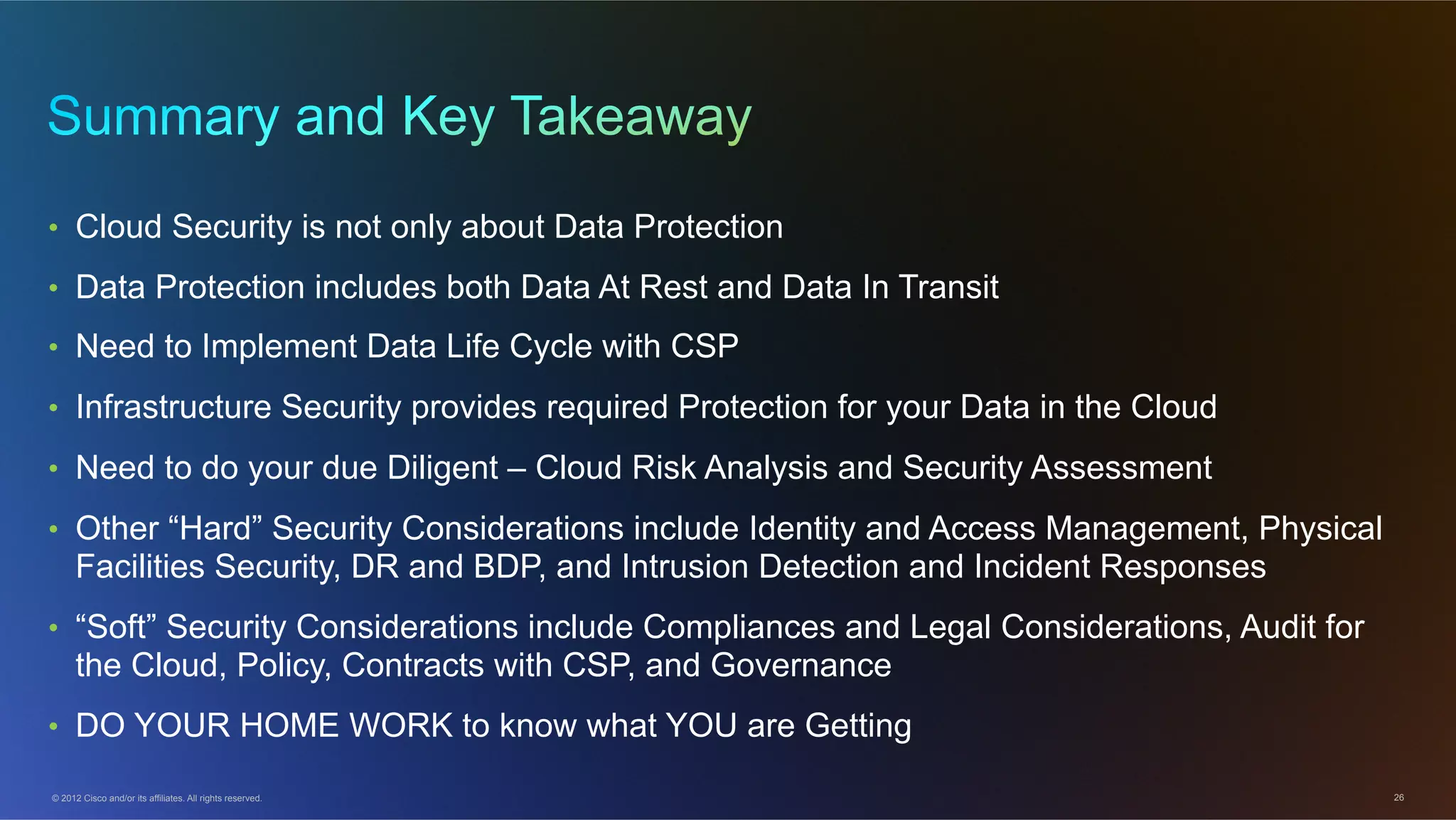 © 2012 Cisco and/or its affiliates. All rights reserved. 26
•  Cloud Security is not only about Data Protection
•  Data Protection includes both Data At Rest and Data In Transit
•  Need to Implement Data Life Cycle with CSP
•  Infrastructure Security provides required Protection for your Data in the Cloud
•  Need to do your due Diligent – Cloud Risk Analysis and Security Assessment
•  Other “Hard” Security Considerations include Identity and Access Management, Physical
Facilities Security, DR and BDP, and Intrusion Detection and Incident Responses
•  “Soft” Security Considerations include Compliances and Legal Considerations, Audit for
the Cloud, Policy, Contracts with CSP, and Governance
•  DO YOUR HOME WORK to know what YOU are Getting
 